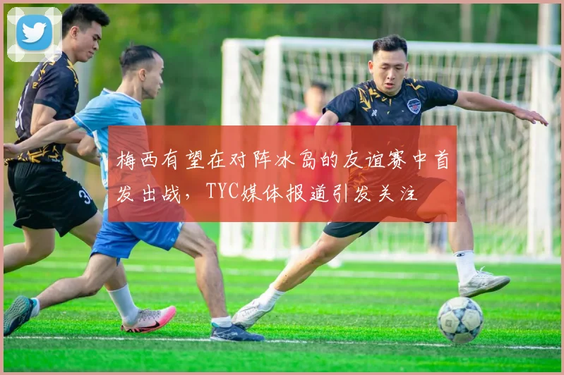 梅西有望在对阵冰岛的友谊赛中首发出战，TYC媒体报道引发关注