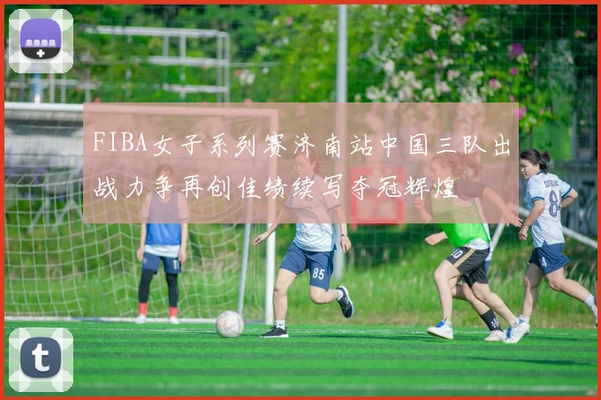 FIBA女子系列赛济南站中国三队出战力争再创佳绩续写夺冠辉煌
