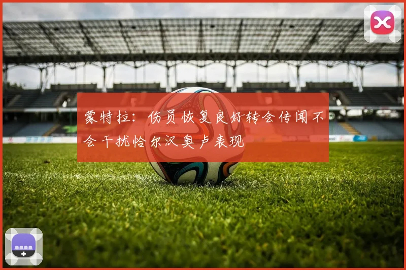 蒙特拉：伤员恢复良好转会传闻不会干扰恰尔汉奥卢表现