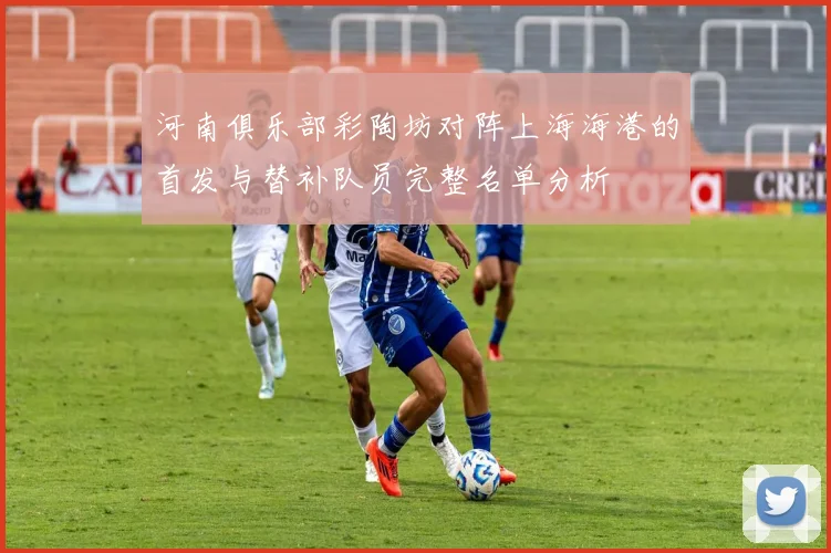 河南俱乐部彩陶坊对阵上海海港的首发与替补队员完整名单分析