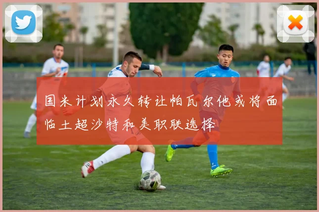 国米计划永久转让帕瓦尔他或将面临土超沙特和美职联选择