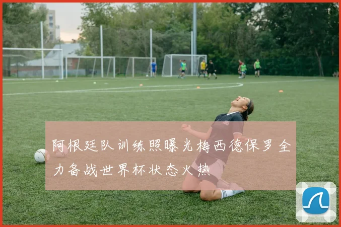 阿根廷队训练照曝光梅西德保罗全力备战世界杯状态火热