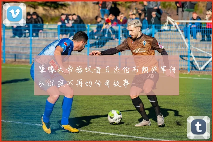 孽缘大帝感叹昔日杰伦布朗将军何以沉寂不再的传奇故事
