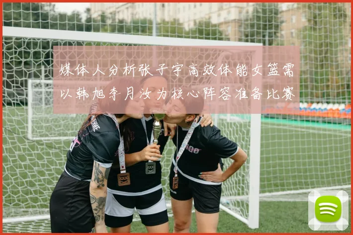 媒体人分析张子宇高效体能女篮需以韩旭李月汝为核心阵容准备比赛