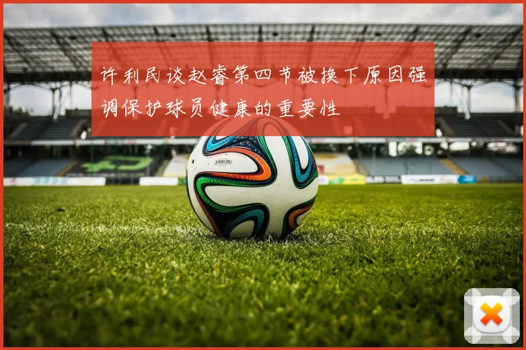 许利民谈赵睿第四节被换下原因强调保护球员健康的重要性