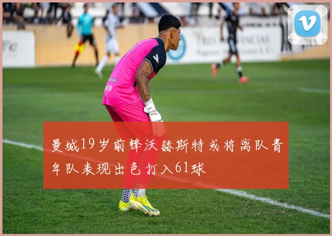 曼城19岁前锋沃赫斯特或将离队青年队表现出色打入61球