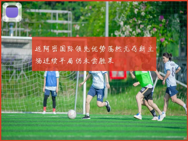 迈阿密国际领先优势荡然无存新主场连续平局仍未尝胜果