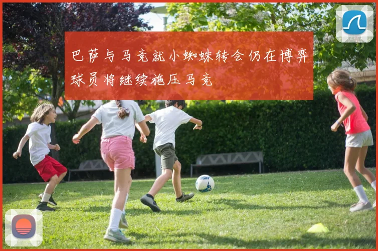 巴萨与马竞就小蜘蛛转会仍在博弈球员将继续施压马竞