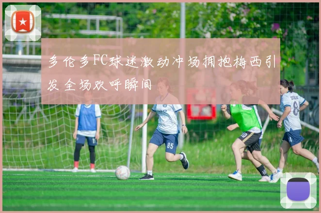 多伦多FC球迷激动冲场拥抱梅西引发全场欢呼瞬间